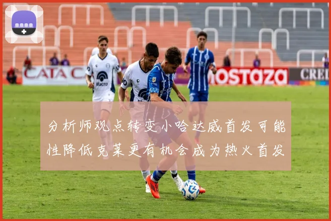 分析师观点转变小哈达威首发可能性降低克莱更有机会成为热火首发