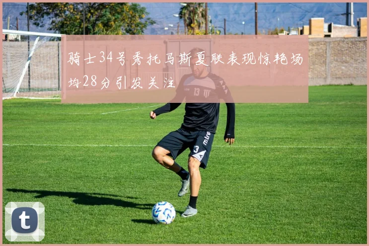 骑士34号秀托马斯夏联表现惊艳场均28分引发关注