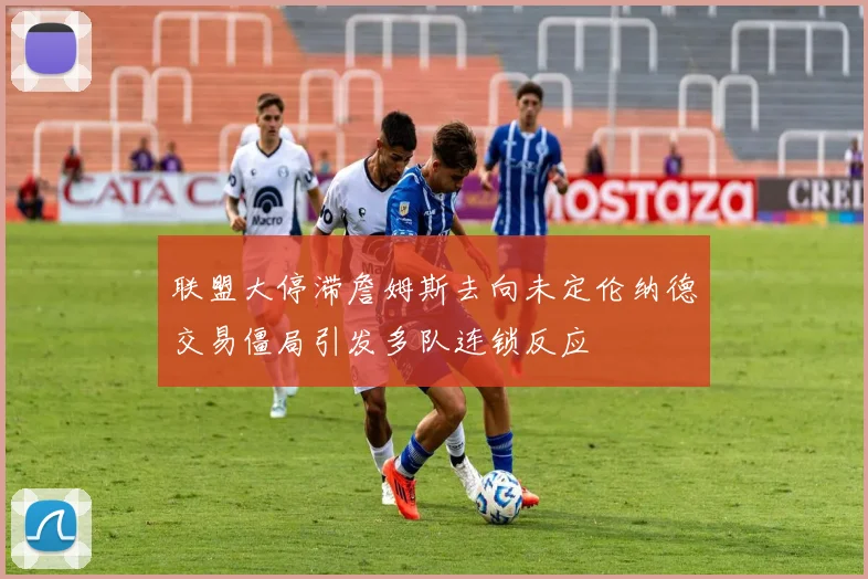 联盟大停滞詹姆斯去向未定伦纳德交易僵局引发多队连锁反应