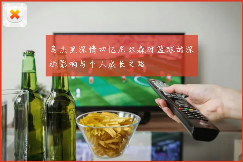 乌杰里深情回忆尼尔森对篮球的深远影响与个人成长之路