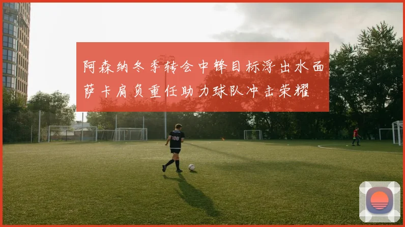 阿森纳冬季转会中锋目标浮出水面萨卡肩负重任助力球队冲击荣耀